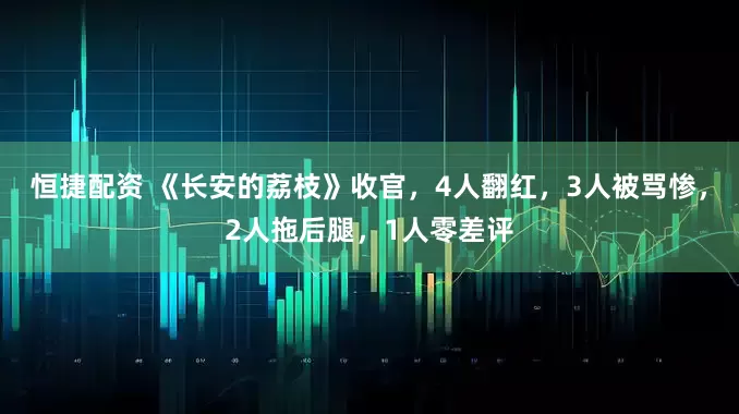 恒捷配资 《长安的荔枝》收官，4人翻红，3人被骂惨，2人拖后腿，1人零差评