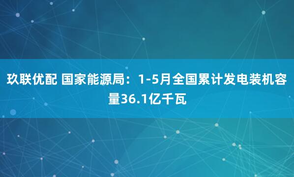 玖联优配 国家能源局：1-5月全国累计发电装机容量36.1亿千瓦