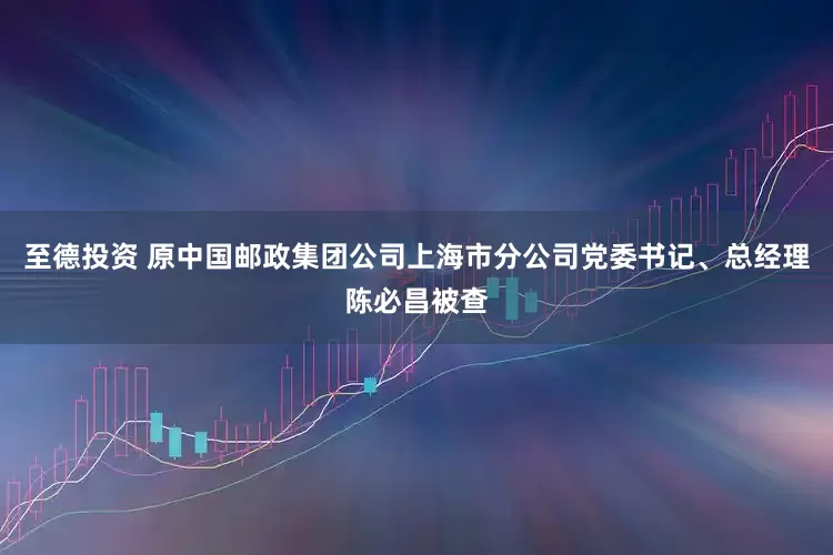 至德投资 原中国邮政集团公司上海市分公司党委书记、总经理陈必昌被查
