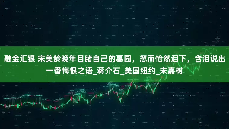 融金汇银 宋美龄晚年目睹自己的墓园，忽而怆然泪下，含泪说出一番悔恨之语_蒋介石_美国纽约_宋嘉树