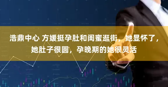 浩鼎中心 方媛挺孕肚和闺蜜逛街，她显怀了，她肚子很圆，孕晚期的她很灵活