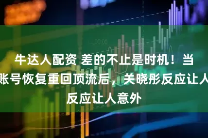 牛达人配资 差的不止是时机！当鹿晗账号恢复重回顶流后，关晓彤反应让人意外
