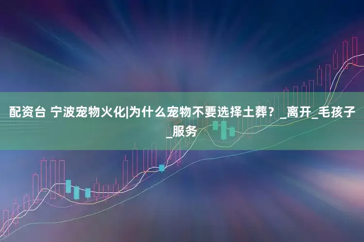 配资台 宁波宠物火化|为什么宠物不要选择土葬？_离开_毛孩子_服务
