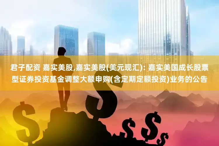 君子配资 嘉实美股,嘉实美股(美元现汇): 嘉实美国成长股票型证券投资基金调整大额申购(含定期定额投资)业务的公告
