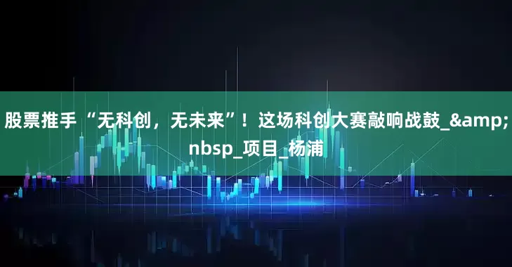 股票推手 “无科创，无未来”！这场科创大赛敲响战鼓_&nbsp_项目_杨浦