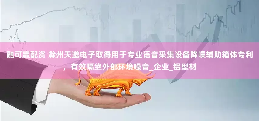 融可赢配资 滁州天邈电子取得用于专业语音采集设备降噪辅助箱体专利，有效隔绝外部环境噪音_企业_铝型材