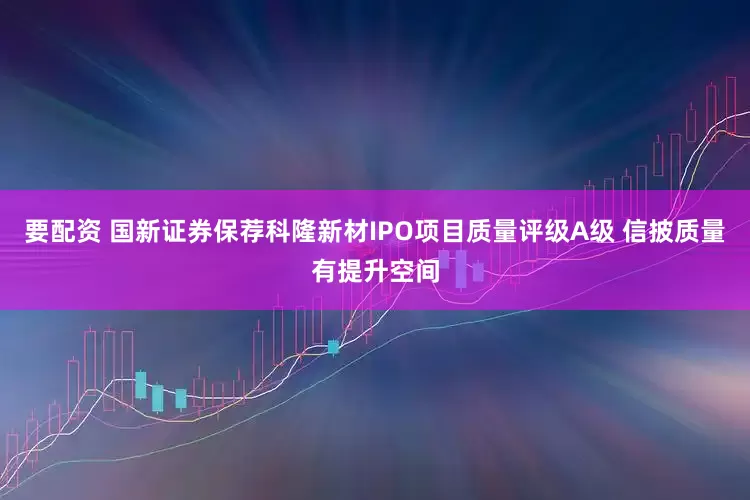 要配资 国新证券保荐科隆新材IPO项目质量评级A级 信披质量有提升空间