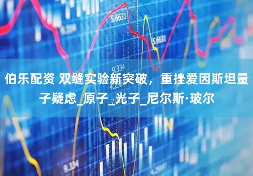 伯乐配资 双缝实验新突破，重挫爱因斯坦量子疑虑_原子_光子_尼尔斯·玻尔