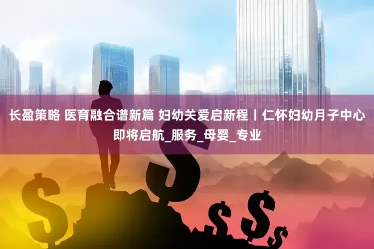 长盈策略 医育融合谱新篇 妇幼关爱启新程丨仁怀妇幼月子中心即将启航_服务_母婴_专业