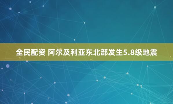全民配资 阿尔及利亚东北部发生5.8级地震