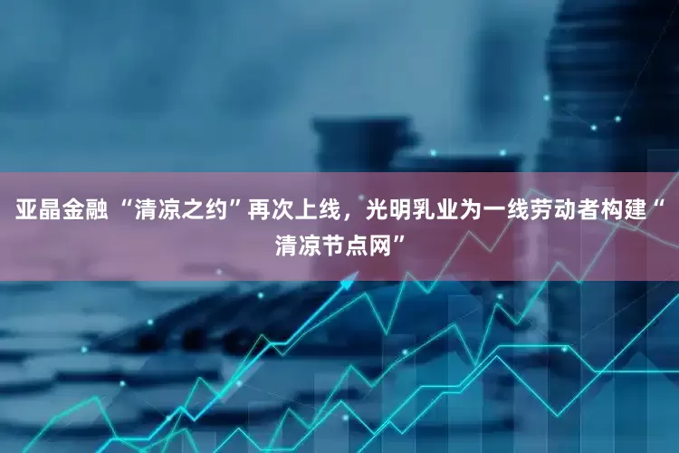 亚晶金融 “清凉之约”再次上线，光明乳业为一线劳动者构建“清凉节点网”