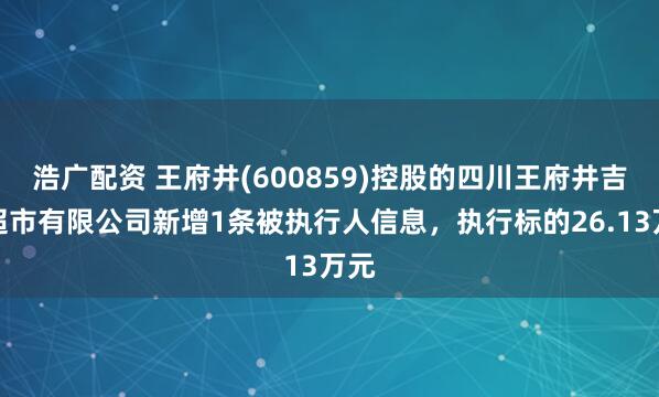 浩广配资 王府井(600859)控股的四川王府井吉选超市有限公司新增1条被执行人信息，执行标的26.13万元