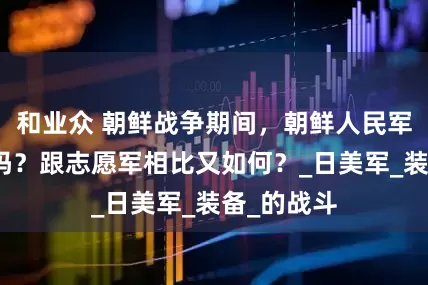 和业众 朝鲜战争期间，朝鲜人民军战斗力强吗？跟志愿军相比又如何？_日美军_装备_的战斗