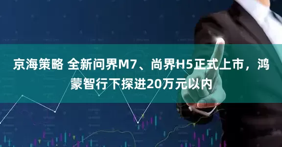 京海策略 全新问界M7、尚界H5正式上市，鸿蒙智行下探进20万元以内