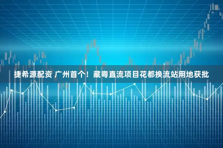 捷希源配资 广州首个！藏粤直流项目花都换流站用地获批