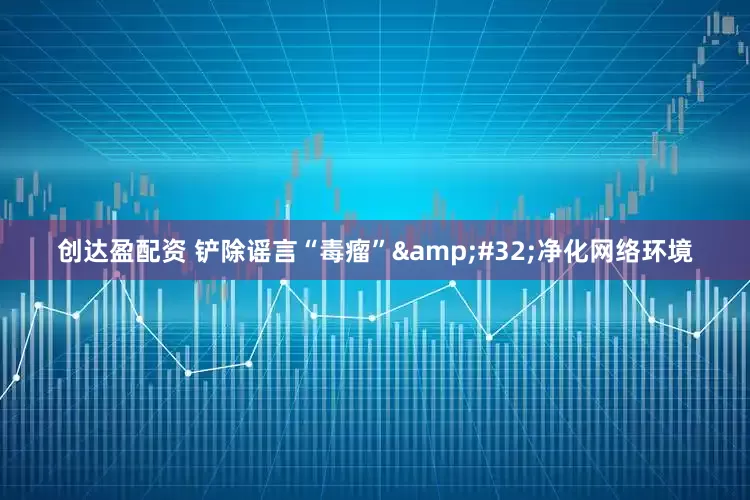 创达盈配资 铲除谣言“毒瘤” 净化网络环境