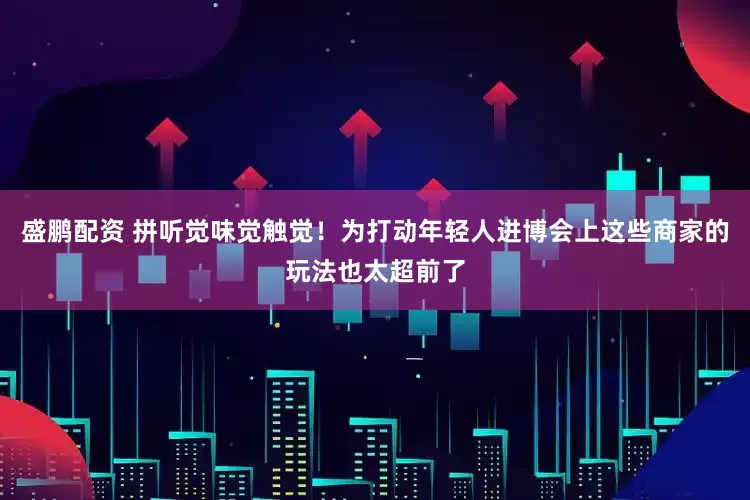 盛鹏配资 拼听觉味觉触觉！为打动年轻人进博会上这些商家的玩法也太超前了