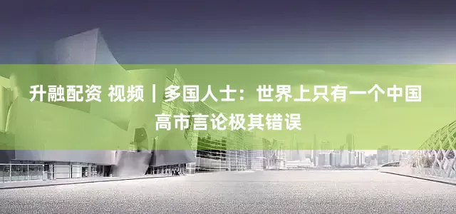 升融配资 视频｜多国人士：世界上只有一个中国 高市言论极其错误