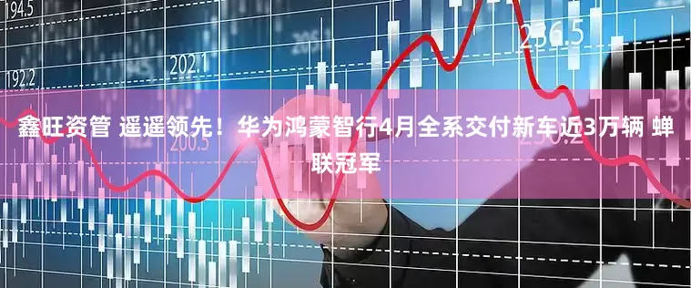 鑫旺资管 遥遥领先！华为鸿蒙智行4月全系交付新车近3万辆 蝉联冠军