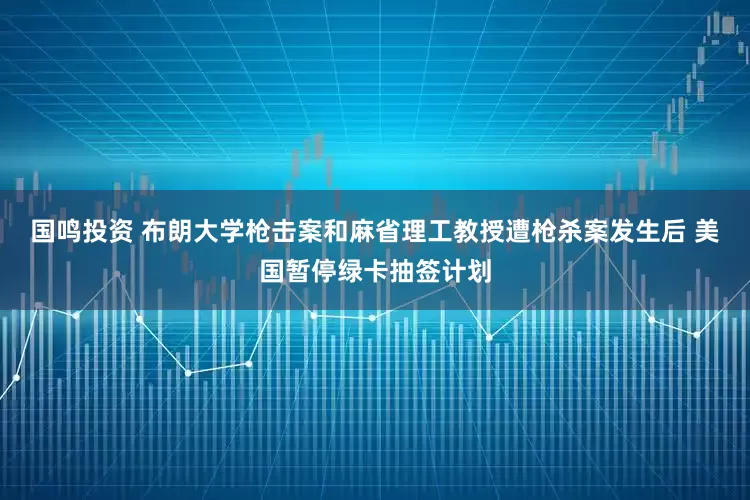 国鸣投资 布朗大学枪击案和麻省理工教授遭枪杀案发生后 美国暂停绿卡抽签计划