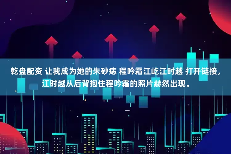 乾盘配资 让我成为她的朱砂痣 程吟霜江屹江时越 打开链接，江时越从后背抱住程吟霜的照片赫然出现。