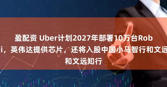 盈配资 Uber计划2027年部署10万台Robotaxi，英伟达提供芯片，还将入股中国小马智行和文远知行