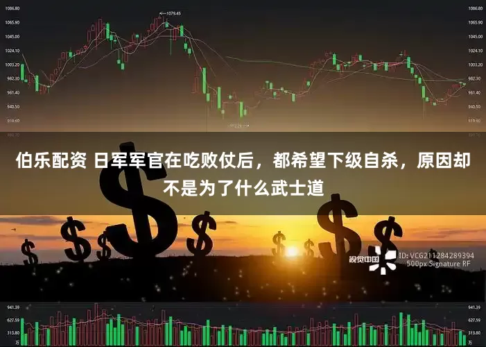 伯乐配资 日军军官在吃败仗后，都希望下级自杀，原因却不是为了什么武士道
